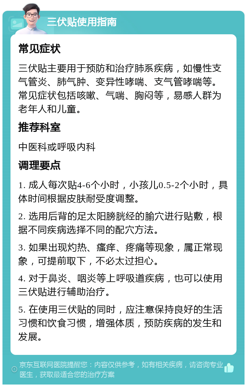 三伏贴使用指南 常见症状 三伏贴主要用于预防和治疗肺系疾病，如慢性支气管炎、肺气肿、变异性哮喘、支气管哮喘等。常见症状包括咳嗽、气喘、胸闷等，易感人群为老年人和儿童。 推荐科室 中医科或呼吸内科 调理要点 1. 成人每次贴4-6个小时，小孩儿0.5-2个小时，具体时间根据皮肤耐受度调整。 2. 选用后背的足太阳膀胱经的腧穴进行贴敷，根据不同疾病选择不同的配穴方法。 3. 如果出现灼热、瘙痒、疼痛等现象，属正常现象，可提前取下，不必太过担心。 4. 对于鼻炎、咽炎等上呼吸道疾病，也可以使用三伏贴进行辅助治疗。 5. 在使用三伏贴的同时，应注意保持良好的生活习惯和饮食习惯，增强体质，预防疾病的发生和发展。