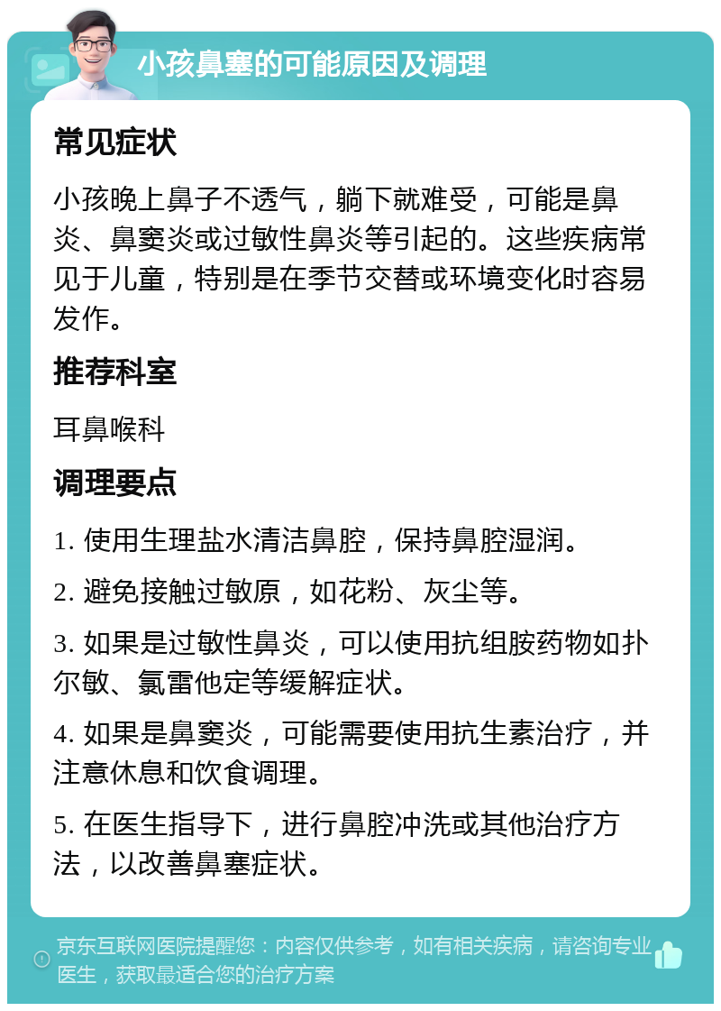 小孩鼻塞的可能原因及调理 常见症状 小孩晚上鼻子不透气，躺下就难受，可能是鼻炎、鼻窦炎或过敏性鼻炎等引起的。这些疾病常见于儿童，特别是在季节交替或环境变化时容易发作。 推荐科室 耳鼻喉科 调理要点 1. 使用生理盐水清洁鼻腔，保持鼻腔湿润。 2. 避免接触过敏原，如花粉、灰尘等。 3. 如果是过敏性鼻炎，可以使用抗组胺药物如扑尔敏、氯雷他定等缓解症状。 4. 如果是鼻窦炎，可能需要使用抗生素治疗，并注意休息和饮食调理。 5. 在医生指导下，进行鼻腔冲洗或其他治疗方法，以改善鼻塞症状。