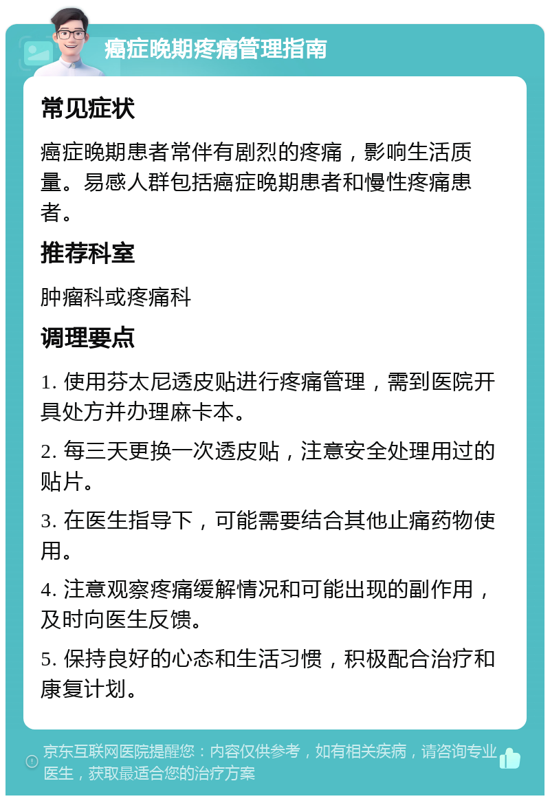 癌症晚期疼痛管理指南 常见症状 癌症晚期患者常伴有剧烈的疼痛，影响生活质量。易感人群包括癌症晚期患者和慢性疼痛患者。 推荐科室 肿瘤科或疼痛科 调理要点 1. 使用芬太尼透皮贴进行疼痛管理，需到医院开具处方并办理麻卡本。 2. 每三天更换一次透皮贴，注意安全处理用过的贴片。 3. 在医生指导下，可能需要结合其他止痛药物使用。 4. 注意观察疼痛缓解情况和可能出现的副作用，及时向医生反馈。 5. 保持良好的心态和生活习惯，积极配合治疗和康复计划。