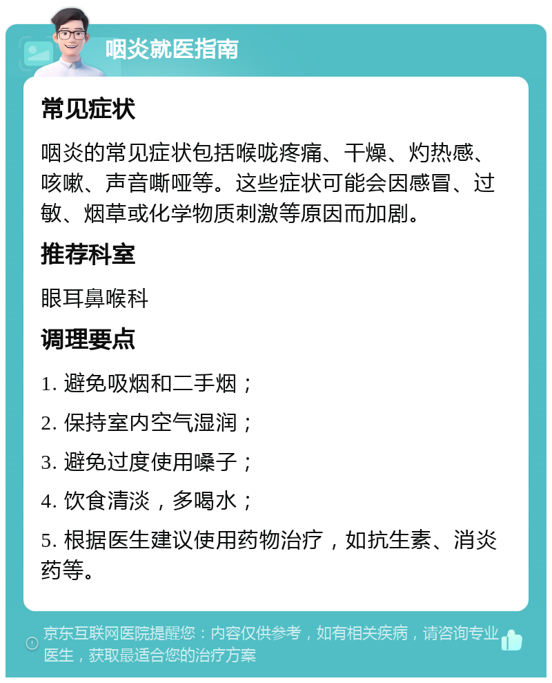 咽炎就医指南 常见症状 咽炎的常见症状包括喉咙疼痛、干燥、灼热感、咳嗽、声音嘶哑等。这些症状可能会因感冒、过敏、烟草或化学物质刺激等原因而加剧。 推荐科室 眼耳鼻喉科 调理要点 1. 避免吸烟和二手烟； 2. 保持室内空气湿润； 3. 避免过度使用嗓子； 4. 饮食清淡，多喝水； 5. 根据医生建议使用药物治疗，如抗生素、消炎药等。