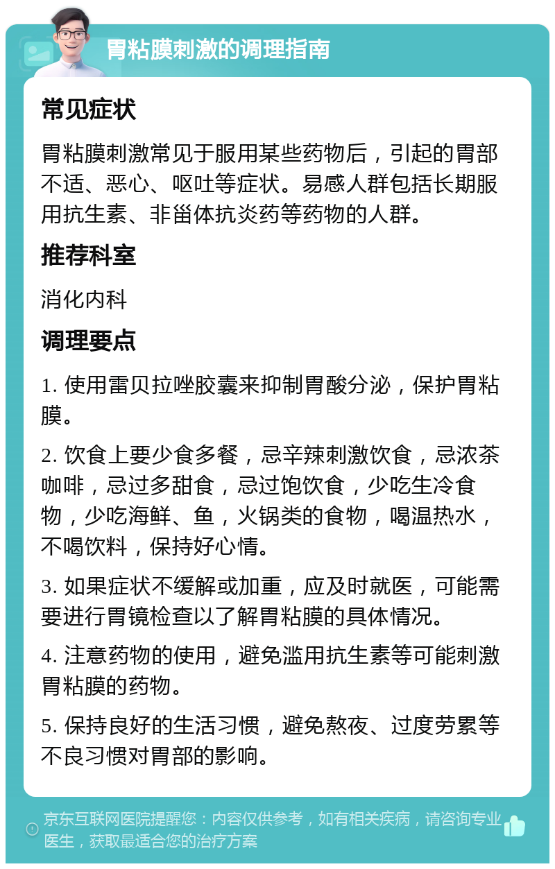 胃粘膜刺激的调理指南 常见症状 胃粘膜刺激常见于服用某些药物后，引起的胃部不适、恶心、呕吐等症状。易感人群包括长期服用抗生素、非甾体抗炎药等药物的人群。 推荐科室 消化内科 调理要点 1. 使用雷贝拉唑胶囊来抑制胃酸分泌，保护胃粘膜。 2. 饮食上要少食多餐，忌辛辣刺激饮食，忌浓茶咖啡，忌过多甜食，忌过饱饮食，少吃生冷食物，少吃海鲜、鱼，火锅类的食物，喝温热水，不喝饮料，保持好心情。 3. 如果症状不缓解或加重，应及时就医，可能需要进行胃镜检查以了解胃粘膜的具体情况。 4. 注意药物的使用，避免滥用抗生素等可能刺激胃粘膜的药物。 5. 保持良好的生活习惯，避免熬夜、过度劳累等不良习惯对胃部的影响。