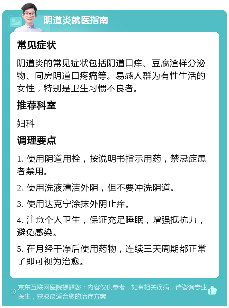 阴道炎就医指南 常见症状 阴道炎的常见症状包括阴道口痒、豆腐渣样分泌物、同房阴道口疼痛等。易感人群为有性生活的女性，特别是卫生习惯不良者。 推荐科室 妇科 调理要点 1. 使用阴道用栓，按说明书指示用药，禁忌症患者禁用。 2. 使用洗液清洁外阴，但不要冲洗阴道。 3. 使用达克宁涂抹外阴止痒。 4. 注意个人卫生，保证充足睡眠，增强抵抗力，避免感染。 5. 在月经干净后使用药物，连续三天周期都正常了即可视为治愈。