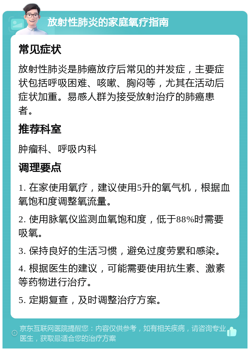 放射性肺炎的家庭氧疗指南 常见症状 放射性肺炎是肺癌放疗后常见的并发症，主要症状包括呼吸困难、咳嗽、胸闷等，尤其在活动后症状加重。易感人群为接受放射治疗的肺癌患者。 推荐科室 肿瘤科、呼吸内科 调理要点 1. 在家使用氧疗，建议使用5升的氧气机，根据血氧饱和度调整氧流量。 2. 使用脉氧仪监测血氧饱和度，低于88%时需要吸氧。 3. 保持良好的生活习惯，避免过度劳累和感染。 4. 根据医生的建议，可能需要使用抗生素、激素等药物进行治疗。 5. 定期复查，及时调整治疗方案。