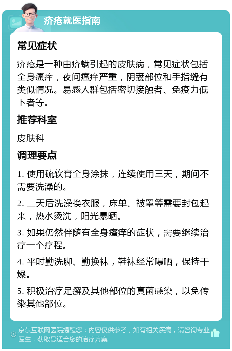 疥疮就医指南 常见症状 疥疮是一种由疥螨引起的皮肤病，常见症状包括全身瘙痒，夜间瘙痒严重，阴囊部位和手指缝有类似情况。易感人群包括密切接触者、免疫力低下者等。 推荐科室 皮肤科 调理要点 1. 使用硫软膏全身涂抹，连续使用三天，期间不需要洗澡的。 2. 三天后洗澡换衣服，床单、被罩等需要封包起来，热水烫洗，阳光暴晒。 3. 如果仍然伴随有全身瘙痒的症状，需要继续治疗一个疗程。 4. 平时勤洗脚、勤换袜，鞋袜经常曝晒，保持干燥。 5. 积极治疗足癣及其他部位的真菌感染，以免传染其他部位。