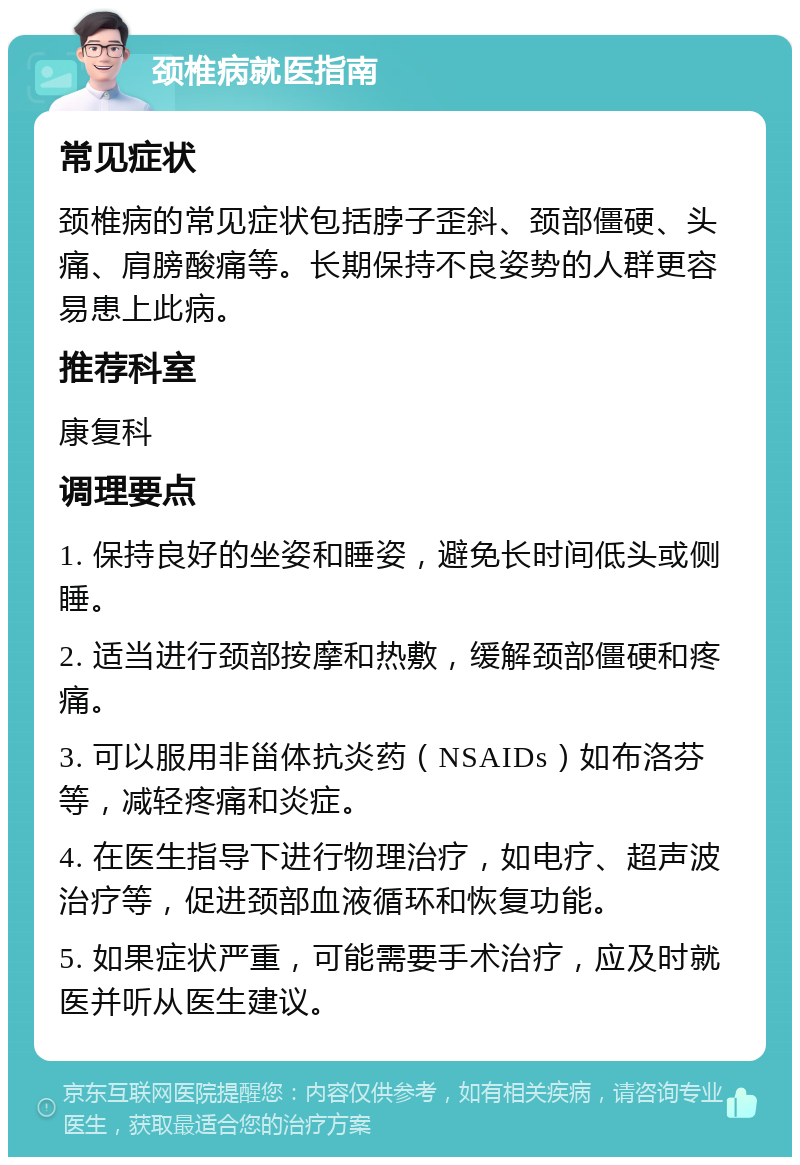 颈椎病就医指南 常见症状 颈椎病的常见症状包括脖子歪斜、颈部僵硬、头痛、肩膀酸痛等。长期保持不良姿势的人群更容易患上此病。 推荐科室 康复科 调理要点 1. 保持良好的坐姿和睡姿，避免长时间低头或侧睡。 2. 适当进行颈部按摩和热敷，缓解颈部僵硬和疼痛。 3. 可以服用非甾体抗炎药（NSAIDs）如布洛芬等，减轻疼痛和炎症。 4. 在医生指导下进行物理治疗，如电疗、超声波治疗等，促进颈部血液循环和恢复功能。 5. 如果症状严重，可能需要手术治疗，应及时就医并听从医生建议。