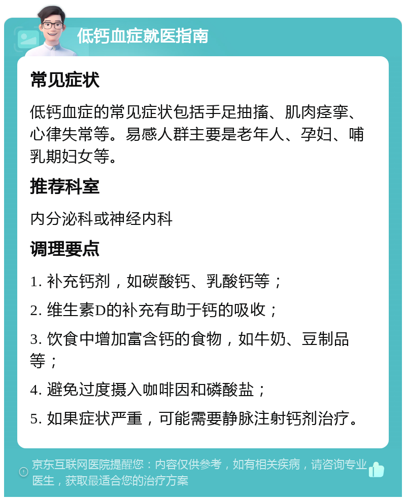 低钙血症就医指南 常见症状 低钙血症的常见症状包括手足抽搐、肌肉痉挛、心律失常等。易感人群主要是老年人、孕妇、哺乳期妇女等。 推荐科室 内分泌科或神经内科 调理要点 1. 补充钙剂，如碳酸钙、乳酸钙等； 2. 维生素D的补充有助于钙的吸收； 3. 饮食中增加富含钙的食物，如牛奶、豆制品等； 4. 避免过度摄入咖啡因和磷酸盐； 5. 如果症状严重，可能需要静脉注射钙剂治疗。