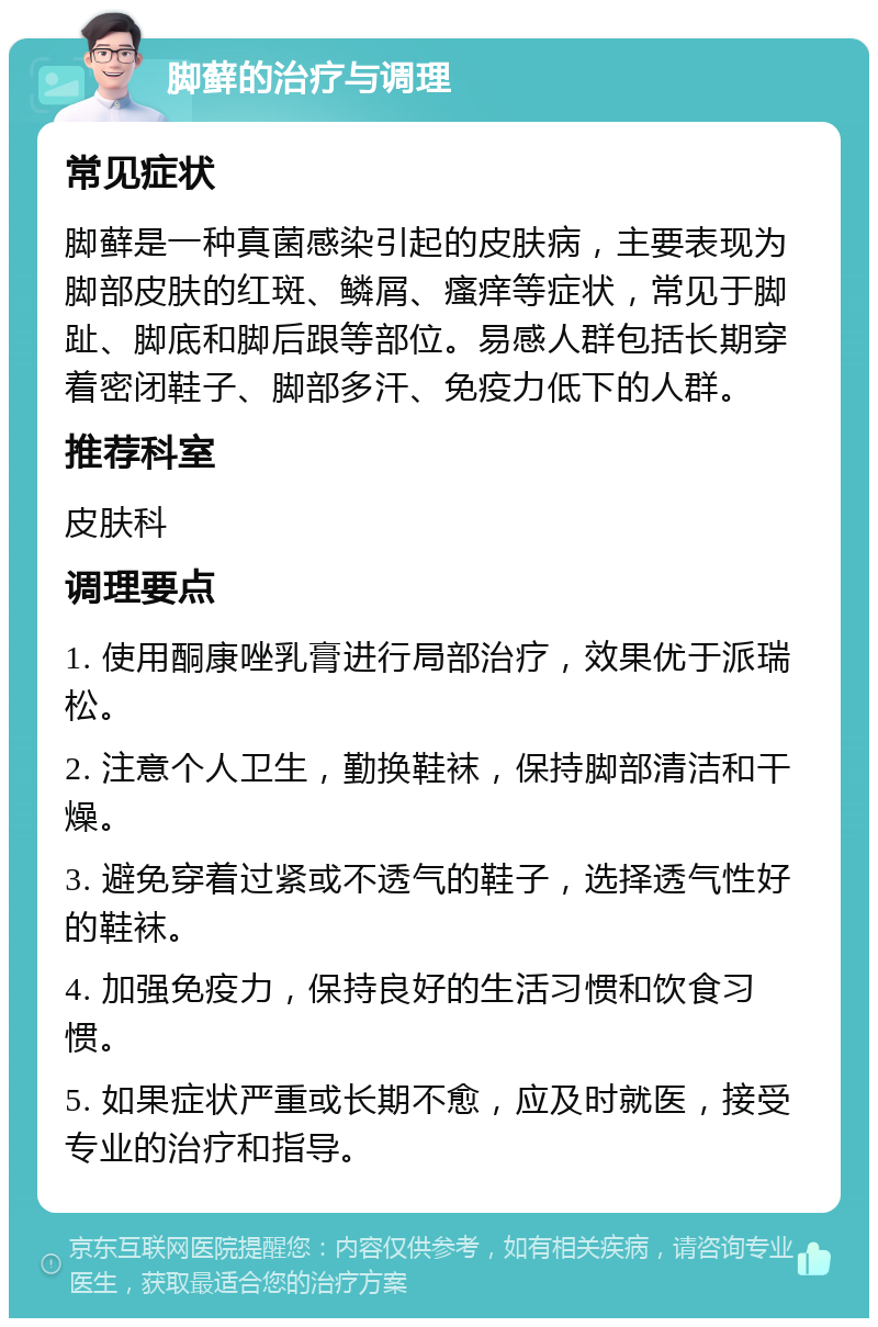 脚藓的治疗与调理 常见症状 脚藓是一种真菌感染引起的皮肤病，主要表现为脚部皮肤的红斑、鳞屑、瘙痒等症状，常见于脚趾、脚底和脚后跟等部位。易感人群包括长期穿着密闭鞋子、脚部多汗、免疫力低下的人群。 推荐科室 皮肤科 调理要点 1. 使用酮康唑乳膏进行局部治疗，效果优于派瑞松。 2. 注意个人卫生，勤换鞋袜，保持脚部清洁和干燥。 3. 避免穿着过紧或不透气的鞋子，选择透气性好的鞋袜。 4. 加强免疫力，保持良好的生活习惯和饮食习惯。 5. 如果症状严重或长期不愈，应及时就医，接受专业的治疗和指导。