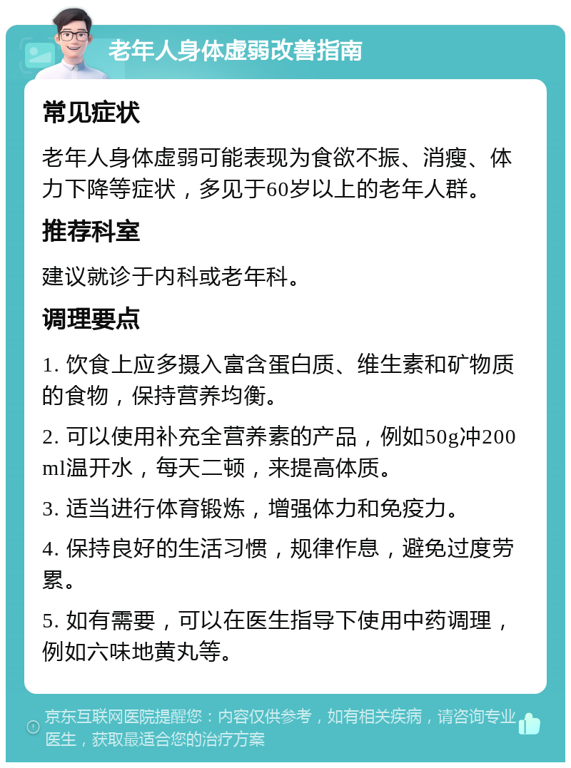 老年人身体虚弱改善指南 常见症状 老年人身体虚弱可能表现为食欲不振、消瘦、体力下降等症状，多见于60岁以上的老年人群。 推荐科室 建议就诊于内科或老年科。 调理要点 1. 饮食上应多摄入富含蛋白质、维生素和矿物质的食物，保持营养均衡。 2. 可以使用补充全营养素的产品，例如50g冲200ml温开水，每天二顿，来提高体质。 3. 适当进行体育锻炼，增强体力和免疫力。 4. 保持良好的生活习惯，规律作息，避免过度劳累。 5. 如有需要，可以在医生指导下使用中药调理，例如六味地黄丸等。