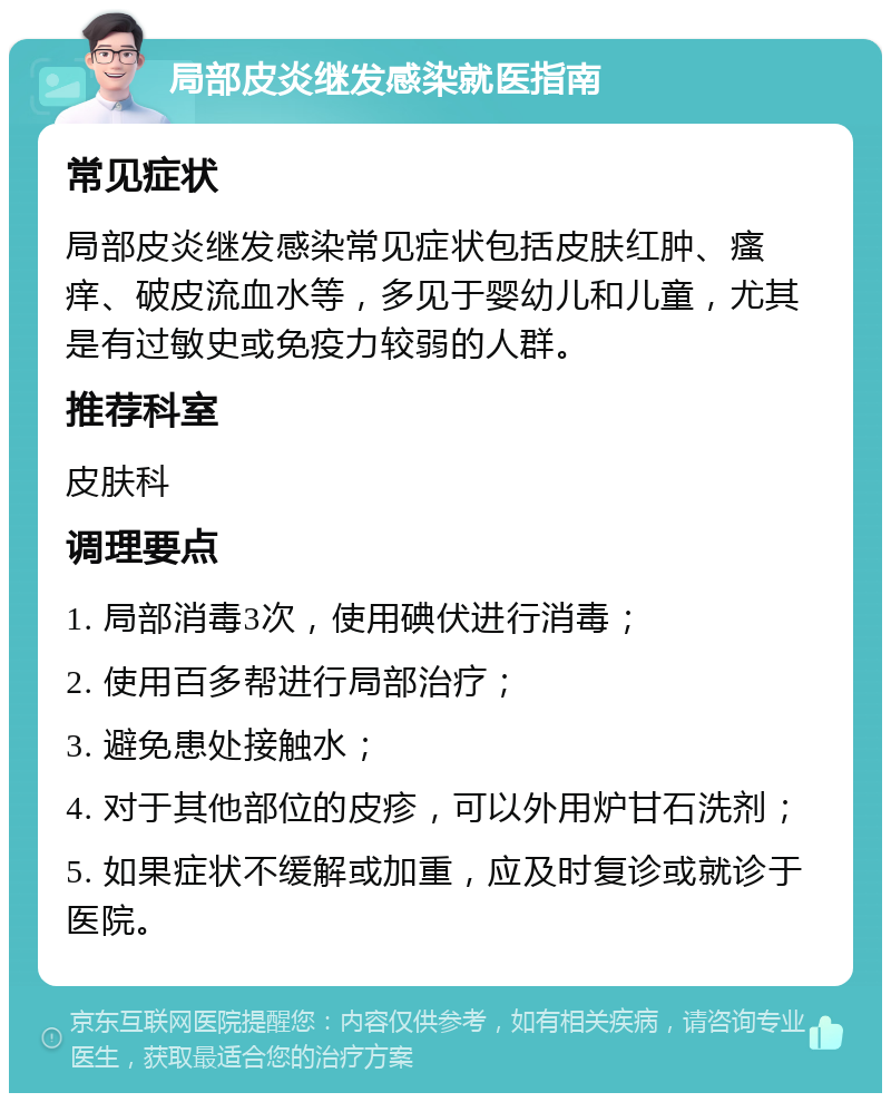 局部皮炎继发感染就医指南 常见症状 局部皮炎继发感染常见症状包括皮肤红肿、瘙痒、破皮流血水等，多见于婴幼儿和儿童，尤其是有过敏史或免疫力较弱的人群。 推荐科室 皮肤科 调理要点 1. 局部消毒3次，使用碘伏进行消毒； 2. 使用百多帮进行局部治疗； 3. 避免患处接触水； 4. 对于其他部位的皮疹，可以外用炉甘石洗剂； 5. 如果症状不缓解或加重，应及时复诊或就诊于医院。