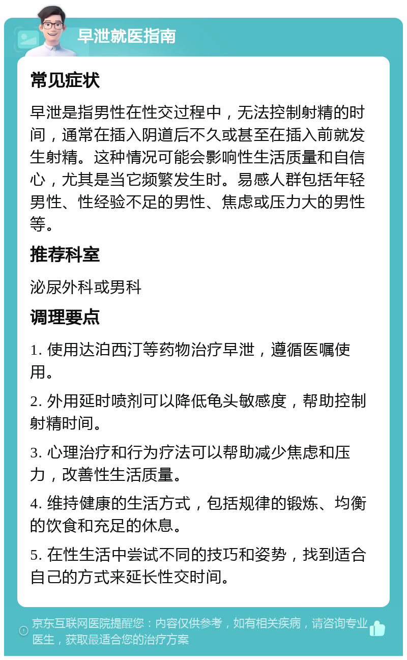 早泄就医指南 常见症状 早泄是指男性在性交过程中，无法控制射精的时间，通常在插入阴道后不久或甚至在插入前就发生射精。这种情况可能会影响性生活质量和自信心，尤其是当它频繁发生时。易感人群包括年轻男性、性经验不足的男性、焦虑或压力大的男性等。 推荐科室 泌尿外科或男科 调理要点 1. 使用达泊西汀等药物治疗早泄，遵循医嘱使用。 2. 外用延时喷剂可以降低龟头敏感度，帮助控制射精时间。 3. 心理治疗和行为疗法可以帮助减少焦虑和压力，改善性生活质量。 4. 维持健康的生活方式，包括规律的锻炼、均衡的饮食和充足的休息。 5. 在性生活中尝试不同的技巧和姿势，找到适合自己的方式来延长性交时间。