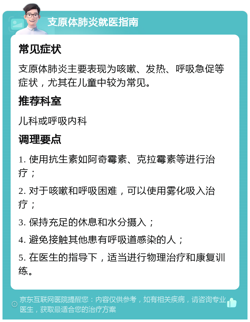 支原体肺炎就医指南 常见症状 支原体肺炎主要表现为咳嗽、发热、呼吸急促等症状，尤其在儿童中较为常见。 推荐科室 儿科或呼吸内科 调理要点 1. 使用抗生素如阿奇霉素、克拉霉素等进行治疗； 2. 对于咳嗽和呼吸困难，可以使用雾化吸入治疗； 3. 保持充足的休息和水分摄入； 4. 避免接触其他患有呼吸道感染的人； 5. 在医生的指导下，适当进行物理治疗和康复训练。