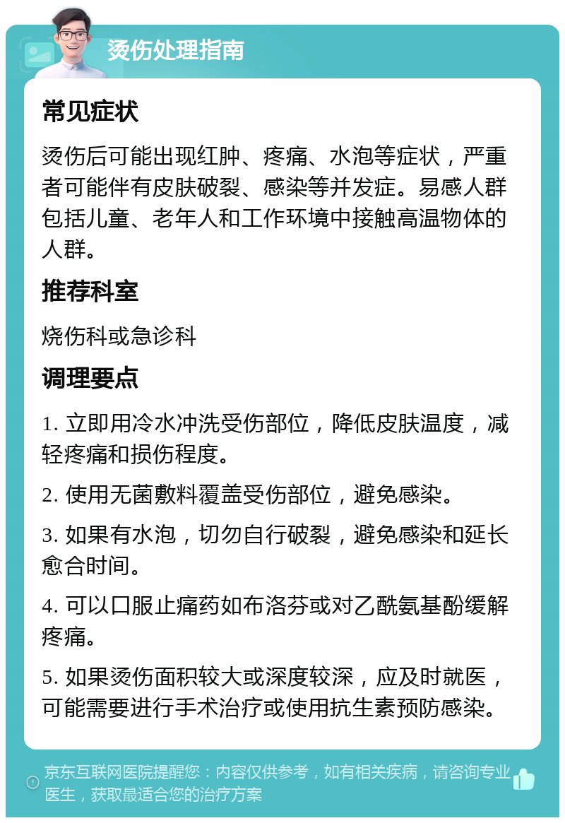 烫伤处理指南 常见症状 烫伤后可能出现红肿、疼痛、水泡等症状，严重者可能伴有皮肤破裂、感染等并发症。易感人群包括儿童、老年人和工作环境中接触高温物体的人群。 推荐科室 烧伤科或急诊科 调理要点 1. 立即用冷水冲洗受伤部位，降低皮肤温度，减轻疼痛和损伤程度。 2. 使用无菌敷料覆盖受伤部位，避免感染。 3. 如果有水泡，切勿自行破裂，避免感染和延长愈合时间。 4. 可以口服止痛药如布洛芬或对乙酰氨基酚缓解疼痛。 5. 如果烫伤面积较大或深度较深，应及时就医，可能需要进行手术治疗或使用抗生素预防感染。