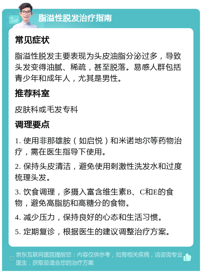 脂溢性脱发治疗指南 常见症状 脂溢性脱发主要表现为头皮油脂分泌过多，导致头发变得油腻、稀疏，甚至脱落。易感人群包括青少年和成年人，尤其是男性。 推荐科室 皮肤科或毛发专科 调理要点 1. 使用非那雄胺（如启悦）和米诺地尔等药物治疗，需在医生指导下使用。 2. 保持头皮清洁，避免使用刺激性洗发水和过度梳理头发。 3. 饮食调理，多摄入富含维生素B、C和E的食物，避免高脂肪和高糖分的食物。 4. 减少压力，保持良好的心态和生活习惯。 5. 定期复诊，根据医生的建议调整治疗方案。