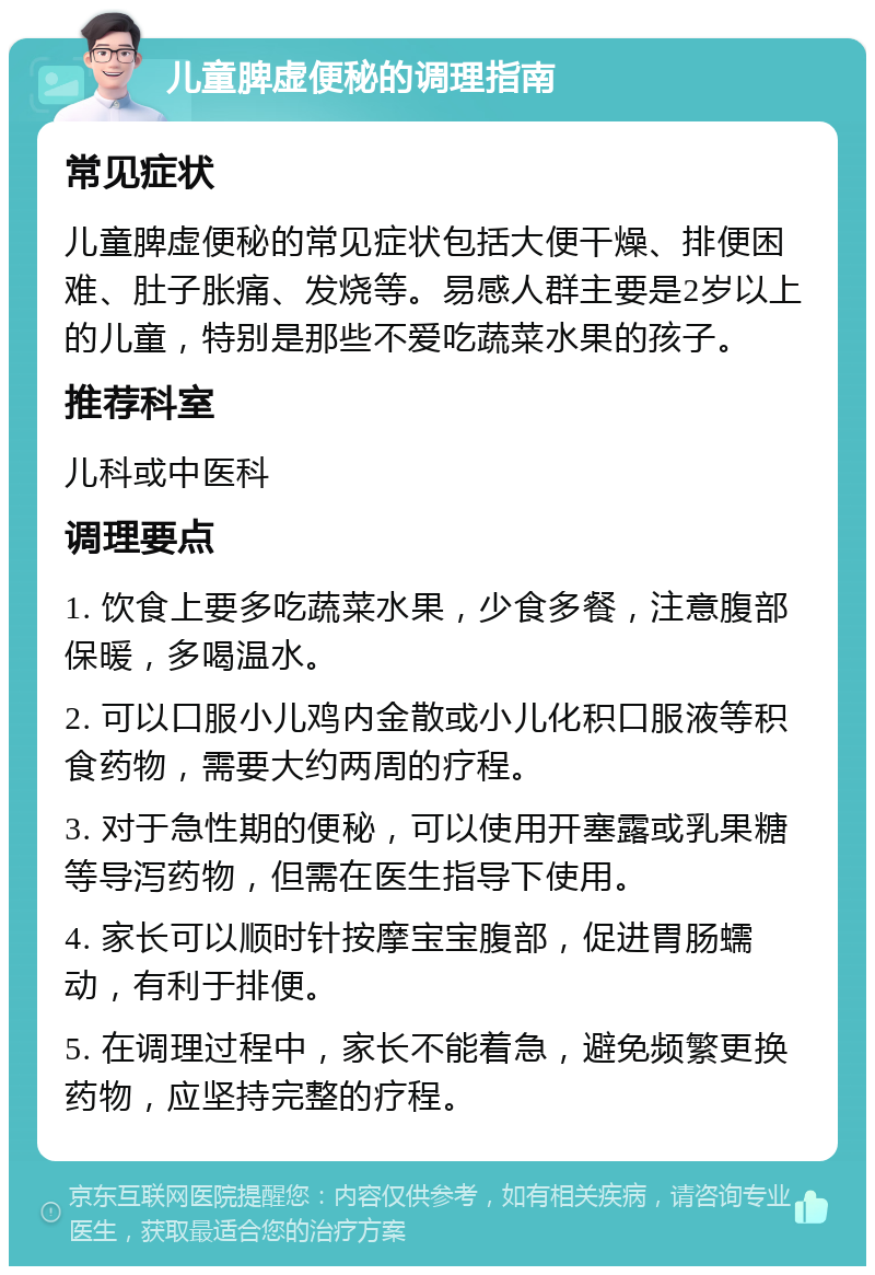 儿童脾虚便秘的调理指南 常见症状 儿童脾虚便秘的常见症状包括大便干燥、排便困难、肚子胀痛、发烧等。易感人群主要是2岁以上的儿童，特别是那些不爱吃蔬菜水果的孩子。 推荐科室 儿科或中医科 调理要点 1. 饮食上要多吃蔬菜水果，少食多餐，注意腹部保暖，多喝温水。 2. 可以口服小儿鸡内金散或小儿化积口服液等积食药物，需要大约两周的疗程。 3. 对于急性期的便秘，可以使用开塞露或乳果糖等导泻药物，但需在医生指导下使用。 4. 家长可以顺时针按摩宝宝腹部，促进胃肠蠕动，有利于排便。 5. 在调理过程中，家长不能着急，避免频繁更换药物，应坚持完整的疗程。