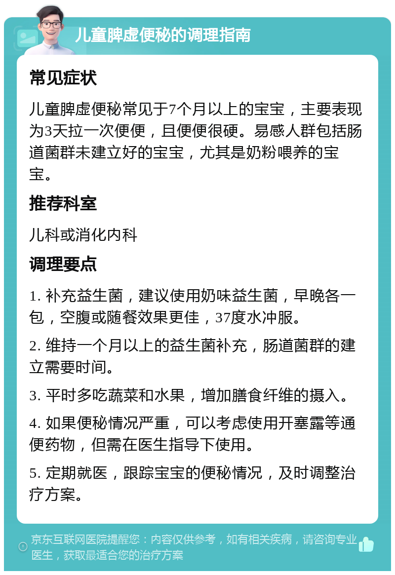 儿童脾虚便秘的调理指南 常见症状 儿童脾虚便秘常见于7个月以上的宝宝，主要表现为3天拉一次便便，且便便很硬。易感人群包括肠道菌群未建立好的宝宝，尤其是奶粉喂养的宝宝。 推荐科室 儿科或消化内科 调理要点 1. 补充益生菌，建议使用奶味益生菌，早晚各一包，空腹或随餐效果更佳，37度水冲服。 2. 维持一个月以上的益生菌补充，肠道菌群的建立需要时间。 3. 平时多吃蔬菜和水果，增加膳食纤维的摄入。 4. 如果便秘情况严重，可以考虑使用开塞露等通便药物，但需在医生指导下使用。 5. 定期就医，跟踪宝宝的便秘情况，及时调整治疗方案。