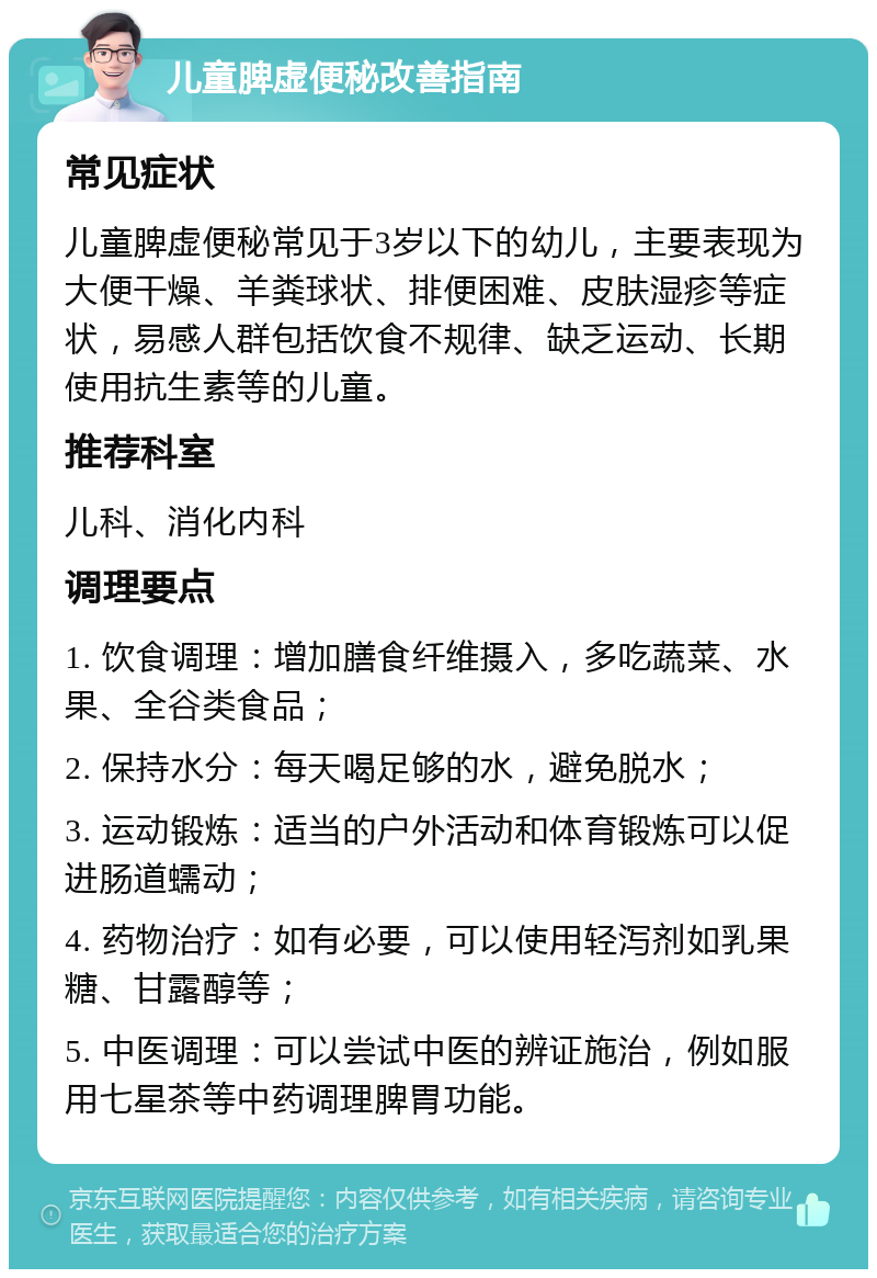 儿童脾虚便秘改善指南 常见症状 儿童脾虚便秘常见于3岁以下的幼儿，主要表现为大便干燥、羊粪球状、排便困难、皮肤湿疹等症状，易感人群包括饮食不规律、缺乏运动、长期使用抗生素等的儿童。 推荐科室 儿科、消化内科 调理要点 1. 饮食调理：增加膳食纤维摄入，多吃蔬菜、水果、全谷类食品； 2. 保持水分：每天喝足够的水，避免脱水； 3. 运动锻炼：适当的户外活动和体育锻炼可以促进肠道蠕动； 4. 药物治疗：如有必要，可以使用轻泻剂如乳果糖、甘露醇等； 5. 中医调理：可以尝试中医的辨证施治，例如服用七星茶等中药调理脾胃功能。