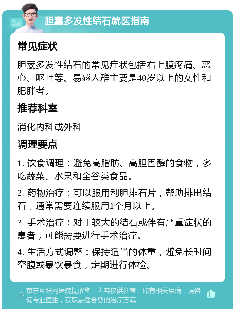 胆囊多发性结石就医指南 常见症状 胆囊多发性结石的常见症状包括右上腹疼痛、恶心、呕吐等。易感人群主要是40岁以上的女性和肥胖者。 推荐科室 消化内科或外科 调理要点 1. 饮食调理：避免高脂肪、高胆固醇的食物，多吃蔬菜、水果和全谷类食品。 2. 药物治疗：可以服用利胆排石片，帮助排出结石，通常需要连续服用1个月以上。 3. 手术治疗：对于较大的结石或伴有严重症状的患者，可能需要进行手术治疗。 4. 生活方式调整：保持适当的体重，避免长时间空腹或暴饮暴食，定期进行体检。