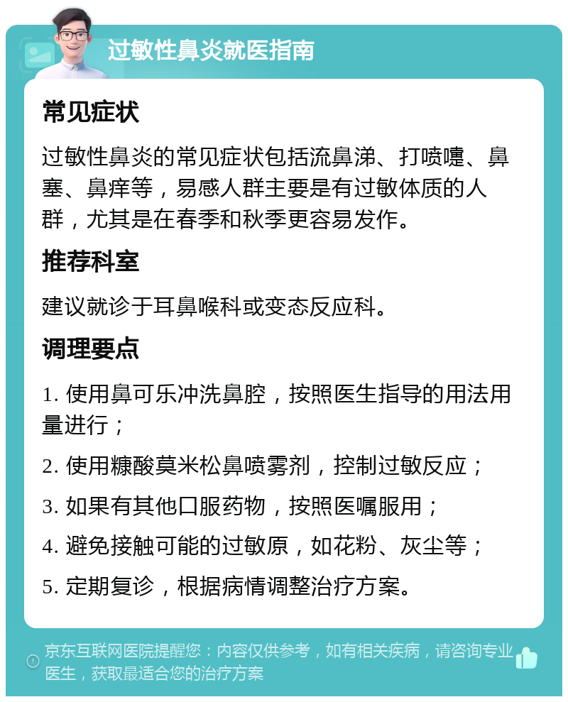 过敏性鼻炎就医指南 常见症状 过敏性鼻炎的常见症状包括流鼻涕、打喷嚏、鼻塞、鼻痒等，易感人群主要是有过敏体质的人群，尤其是在春季和秋季更容易发作。 推荐科室 建议就诊于耳鼻喉科或变态反应科。 调理要点 1. 使用鼻可乐冲洗鼻腔，按照医生指导的用法用量进行； 2. 使用糠酸莫米松鼻喷雾剂，控制过敏反应； 3. 如果有其他口服药物，按照医嘱服用； 4. 避免接触可能的过敏原，如花粉、灰尘等； 5. 定期复诊，根据病情调整治疗方案。