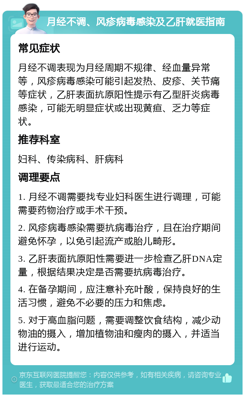 月经不调、风疹病毒感染及乙肝就医指南 常见症状 月经不调表现为月经周期不规律、经血量异常等，风疹病毒感染可能引起发热、皮疹、关节痛等症状，乙肝表面抗原阳性提示有乙型肝炎病毒感染，可能无明显症状或出现黄疸、乏力等症状。 推荐科室 妇科、传染病科、肝病科 调理要点 1. 月经不调需要找专业妇科医生进行调理，可能需要药物治疗或手术干预。 2. 风疹病毒感染需要抗病毒治疗，且在治疗期间避免怀孕，以免引起流产或胎儿畸形。 3. 乙肝表面抗原阳性需要进一步检查乙肝DNA定量，根据结果决定是否需要抗病毒治疗。 4. 在备孕期间，应注意补充叶酸，保持良好的生活习惯，避免不必要的压力和焦虑。 5. 对于高血脂问题，需要调整饮食结构，减少动物油的摄入，增加植物油和瘦肉的摄入，并适当进行运动。