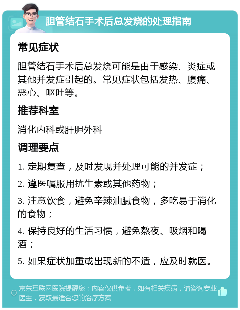 胆管结石手术后总发烧的处理指南 常见症状 胆管结石手术后总发烧可能是由于感染、炎症或其他并发症引起的。常见症状包括发热、腹痛、恶心、呕吐等。 推荐科室 消化内科或肝胆外科 调理要点 1. 定期复查，及时发现并处理可能的并发症； 2. 遵医嘱服用抗生素或其他药物； 3. 注意饮食，避免辛辣油腻食物，多吃易于消化的食物； 4. 保持良好的生活习惯，避免熬夜、吸烟和喝酒； 5. 如果症状加重或出现新的不适，应及时就医。