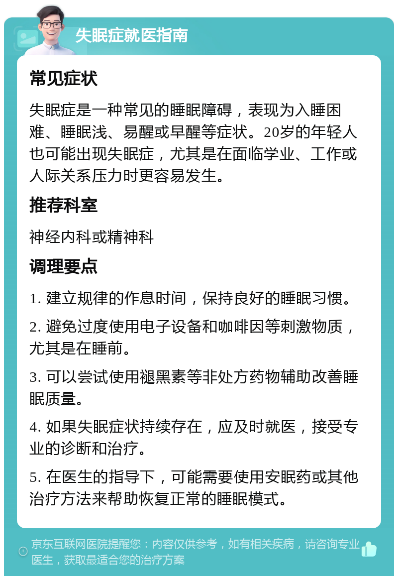 失眠症就医指南 常见症状 失眠症是一种常见的睡眠障碍，表现为入睡困难、睡眠浅、易醒或早醒等症状。20岁的年轻人也可能出现失眠症，尤其是在面临学业、工作或人际关系压力时更容易发生。 推荐科室 神经内科或精神科 调理要点 1. 建立规律的作息时间，保持良好的睡眠习惯。 2. 避免过度使用电子设备和咖啡因等刺激物质，尤其是在睡前。 3. 可以尝试使用褪黑素等非处方药物辅助改善睡眠质量。 4. 如果失眠症状持续存在，应及时就医，接受专业的诊断和治疗。 5. 在医生的指导下，可能需要使用安眠药或其他治疗方法来帮助恢复正常的睡眠模式。