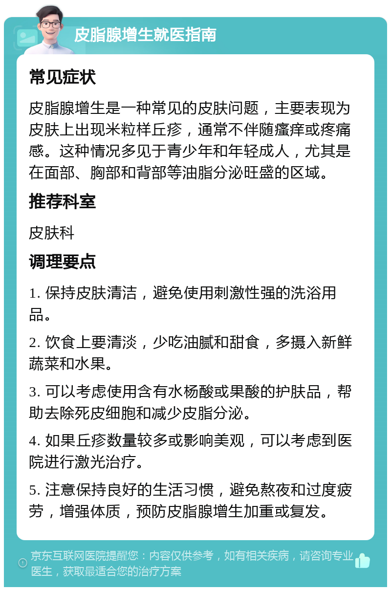 皮脂腺增生就医指南 常见症状 皮脂腺增生是一种常见的皮肤问题，主要表现为皮肤上出现米粒样丘疹，通常不伴随瘙痒或疼痛感。这种情况多见于青少年和年轻成人，尤其是在面部、胸部和背部等油脂分泌旺盛的区域。 推荐科室 皮肤科 调理要点 1. 保持皮肤清洁，避免使用刺激性强的洗浴用品。 2. 饮食上要清淡，少吃油腻和甜食，多摄入新鲜蔬菜和水果。 3. 可以考虑使用含有水杨酸或果酸的护肤品，帮助去除死皮细胞和减少皮脂分泌。 4. 如果丘疹数量较多或影响美观，可以考虑到医院进行激光治疗。 5. 注意保持良好的生活习惯，避免熬夜和过度疲劳，增强体质，预防皮脂腺增生加重或复发。