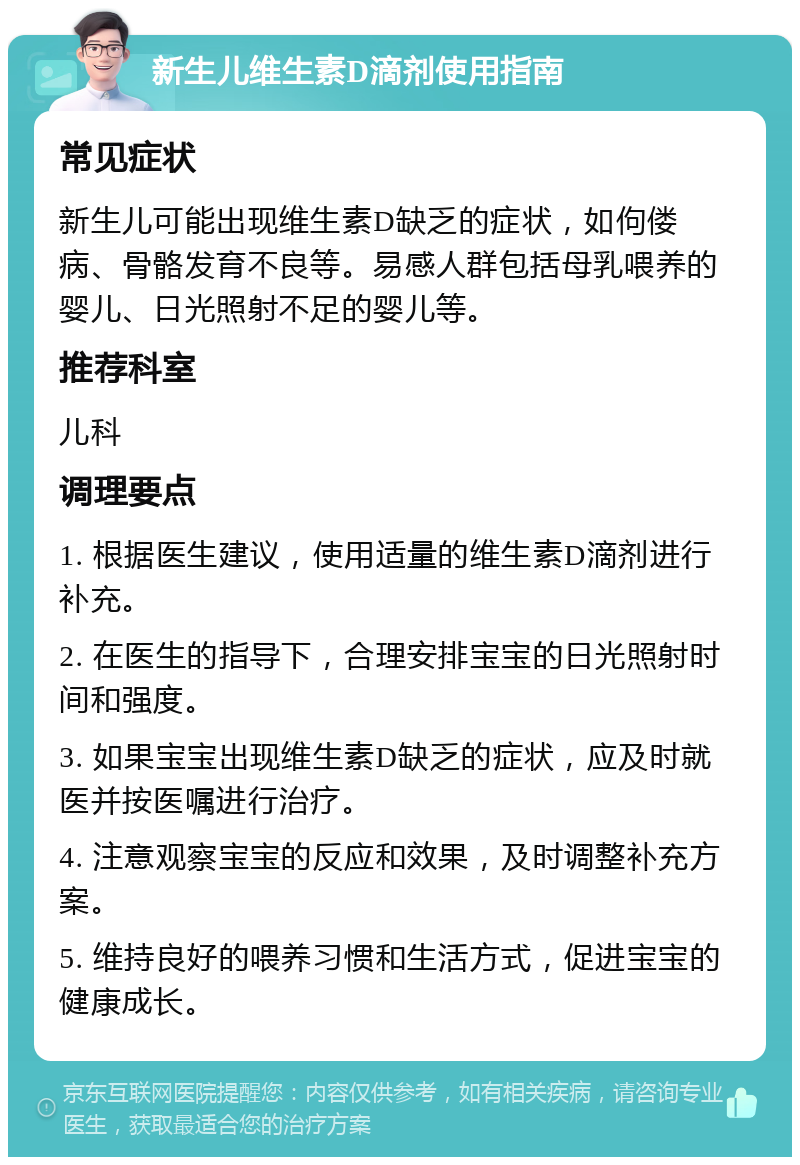 新生儿维生素D滴剂使用指南 常见症状 新生儿可能出现维生素D缺乏的症状，如佝偻病、骨骼发育不良等。易感人群包括母乳喂养的婴儿、日光照射不足的婴儿等。 推荐科室 儿科 调理要点 1. 根据医生建议，使用适量的维生素D滴剂进行补充。 2. 在医生的指导下，合理安排宝宝的日光照射时间和强度。 3. 如果宝宝出现维生素D缺乏的症状，应及时就医并按医嘱进行治疗。 4. 注意观察宝宝的反应和效果，及时调整补充方案。 5. 维持良好的喂养习惯和生活方式，促进宝宝的健康成长。