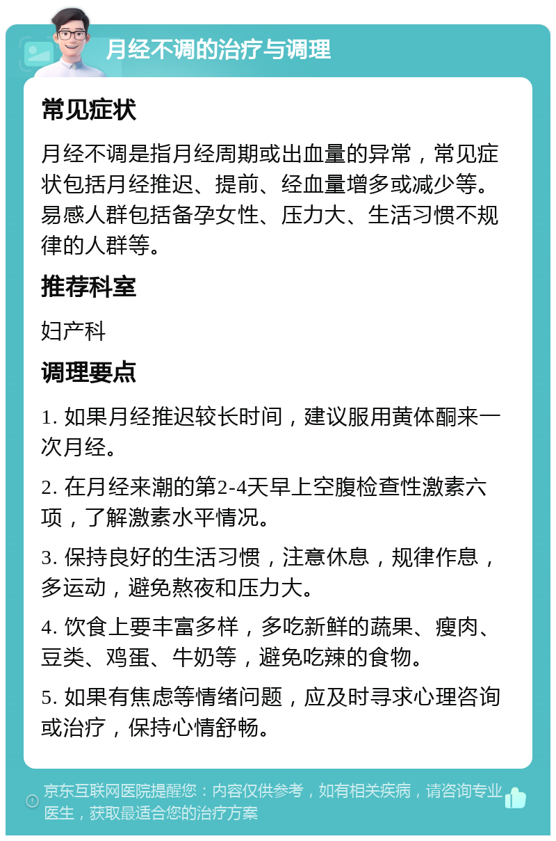 月经不调的治疗与调理 常见症状 月经不调是指月经周期或出血量的异常，常见症状包括月经推迟、提前、经血量增多或减少等。易感人群包括备孕女性、压力大、生活习惯不规律的人群等。 推荐科室 妇产科 调理要点 1. 如果月经推迟较长时间，建议服用黄体酮来一次月经。 2. 在月经来潮的第2-4天早上空腹检查性激素六项，了解激素水平情况。 3. 保持良好的生活习惯，注意休息，规律作息，多运动，避免熬夜和压力大。 4. 饮食上要丰富多样，多吃新鲜的蔬果、瘦肉、豆类、鸡蛋、牛奶等，避免吃辣的食物。 5. 如果有焦虑等情绪问题，应及时寻求心理咨询或治疗，保持心情舒畅。