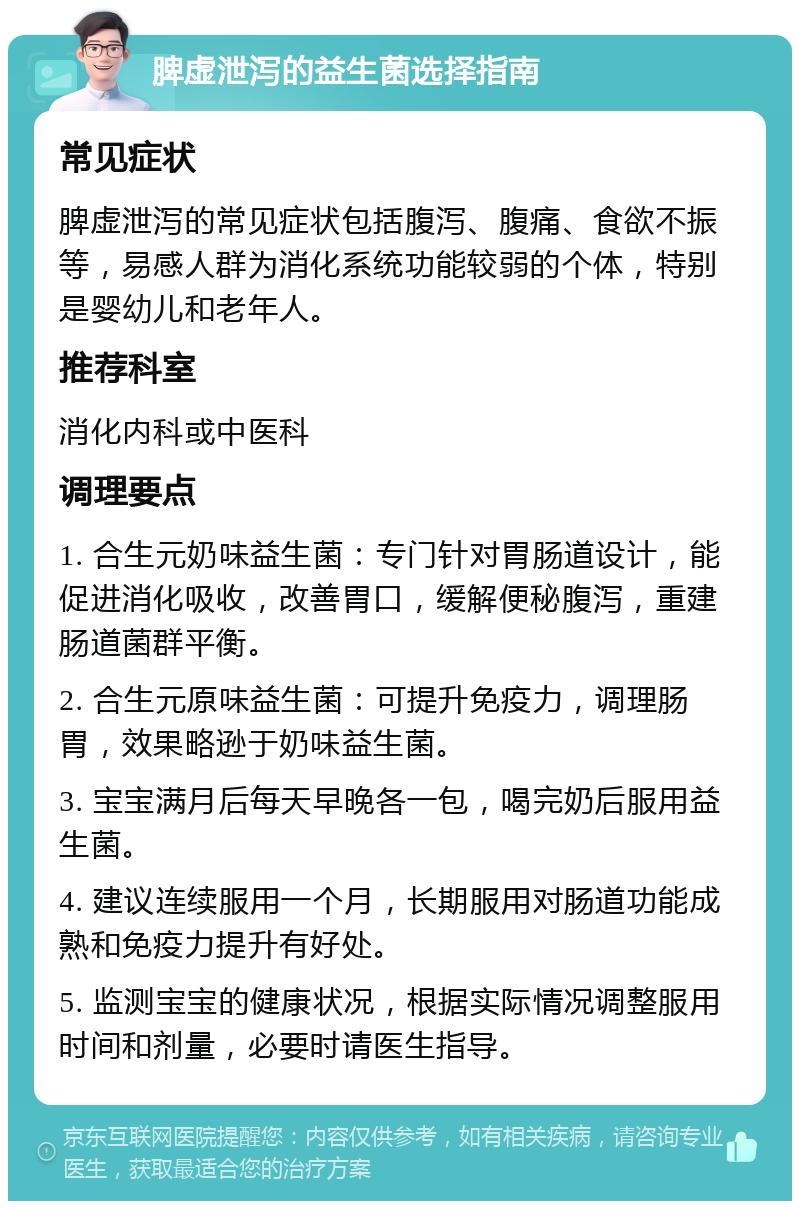 脾虚泄泻的益生菌选择指南 常见症状 脾虚泄泻的常见症状包括腹泻、腹痛、食欲不振等，易感人群为消化系统功能较弱的个体，特别是婴幼儿和老年人。 推荐科室 消化内科或中医科 调理要点 1. 合生元奶味益生菌：专门针对胃肠道设计，能促进消化吸收，改善胃口，缓解便秘腹泻，重建肠道菌群平衡。 2. 合生元原味益生菌：可提升免疫力，调理肠胃，效果略逊于奶味益生菌。 3. 宝宝满月后每天早晚各一包，喝完奶后服用益生菌。 4. 建议连续服用一个月，长期服用对肠道功能成熟和免疫力提升有好处。 5. 监测宝宝的健康状况，根据实际情况调整服用时间和剂量，必要时请医生指导。