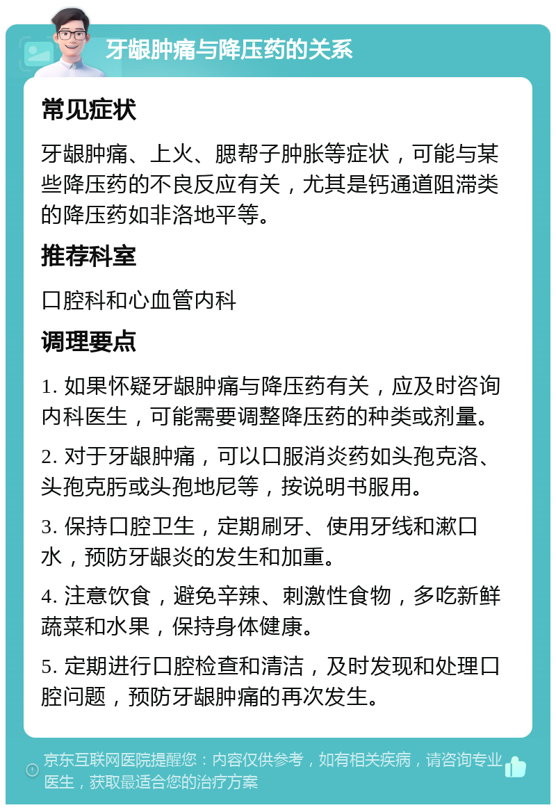 牙龈肿痛与降压药的关系 常见症状 牙龈肿痛、上火、腮帮子肿胀等症状，可能与某些降压药的不良反应有关，尤其是钙通道阻滞类的降压药如非洛地平等。 推荐科室 口腔科和心血管内科 调理要点 1. 如果怀疑牙龈肿痛与降压药有关，应及时咨询内科医生，可能需要调整降压药的种类或剂量。 2. 对于牙龈肿痛，可以口服消炎药如头孢克洛、头孢克肟或头孢地尼等，按说明书服用。 3. 保持口腔卫生，定期刷牙、使用牙线和漱口水，预防牙龈炎的发生和加重。 4. 注意饮食，避免辛辣、刺激性食物，多吃新鲜蔬菜和水果，保持身体健康。 5. 定期进行口腔检查和清洁，及时发现和处理口腔问题，预防牙龈肿痛的再次发生。