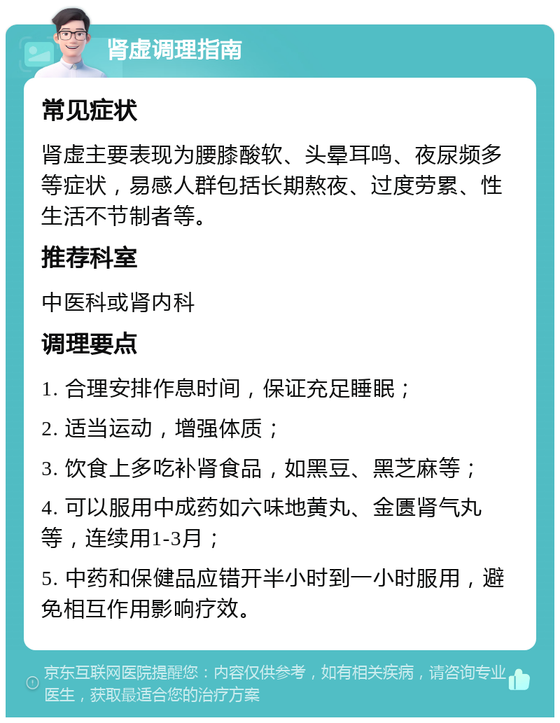 肾虚调理指南 常见症状 肾虚主要表现为腰膝酸软、头晕耳鸣、夜尿频多等症状，易感人群包括长期熬夜、过度劳累、性生活不节制者等。 推荐科室 中医科或肾内科 调理要点 1. 合理安排作息时间，保证充足睡眠； 2. 适当运动，增强体质； 3. 饮食上多吃补肾食品，如黑豆、黑芝麻等； 4. 可以服用中成药如六味地黄丸、金匮肾气丸等，连续用1-3月； 5. 中药和保健品应错开半小时到一小时服用，避免相互作用影响疗效。