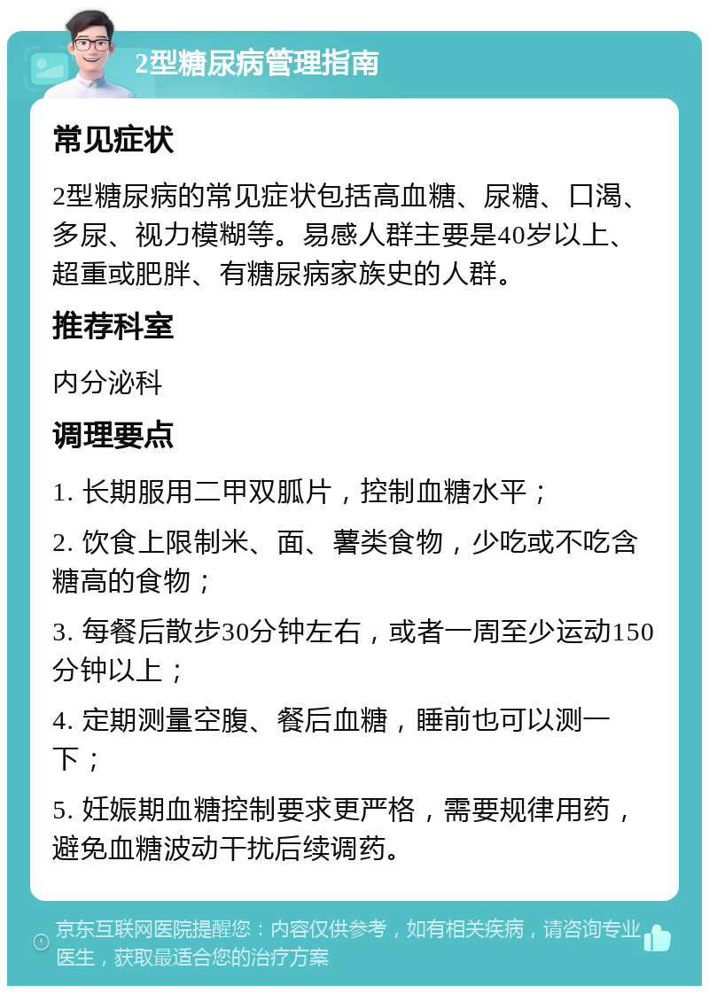 2型糖尿病管理指南 常见症状 2型糖尿病的常见症状包括高血糖、尿糖、口渴、多尿、视力模糊等。易感人群主要是40岁以上、超重或肥胖、有糖尿病家族史的人群。 推荐科室 内分泌科 调理要点 1. 长期服用二甲双胍片，控制血糖水平； 2. 饮食上限制米、面、薯类食物，少吃或不吃含糖高的食物； 3. 每餐后散步30分钟左右，或者一周至少运动150分钟以上； 4. 定期测量空腹、餐后血糖，睡前也可以测一下； 5. 妊娠期血糖控制要求更严格，需要规律用药，避免血糖波动干扰后续调药。