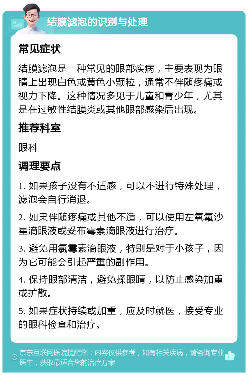 结膜滤泡的识别与处理 常见症状 结膜滤泡是一种常见的眼部疾病，主要表现为眼睛上出现白色或黄色小颗粒，通常不伴随疼痛或视力下降。这种情况多见于儿童和青少年，尤其是在过敏性结膜炎或其他眼部感染后出现。 推荐科室 眼科 调理要点 1. 如果孩子没有不适感，可以不进行特殊处理，滤泡会自行消退。 2. 如果伴随疼痛或其他不适，可以使用左氧氟沙星滴眼液或妥布霉素滴眼液进行治疗。 3. 避免用氯霉素滴眼液，特别是对于小孩子，因为它可能会引起严重的副作用。 4. 保持眼部清洁，避免揉眼睛，以防止感染加重或扩散。 5. 如果症状持续或加重，应及时就医，接受专业的眼科检查和治疗。