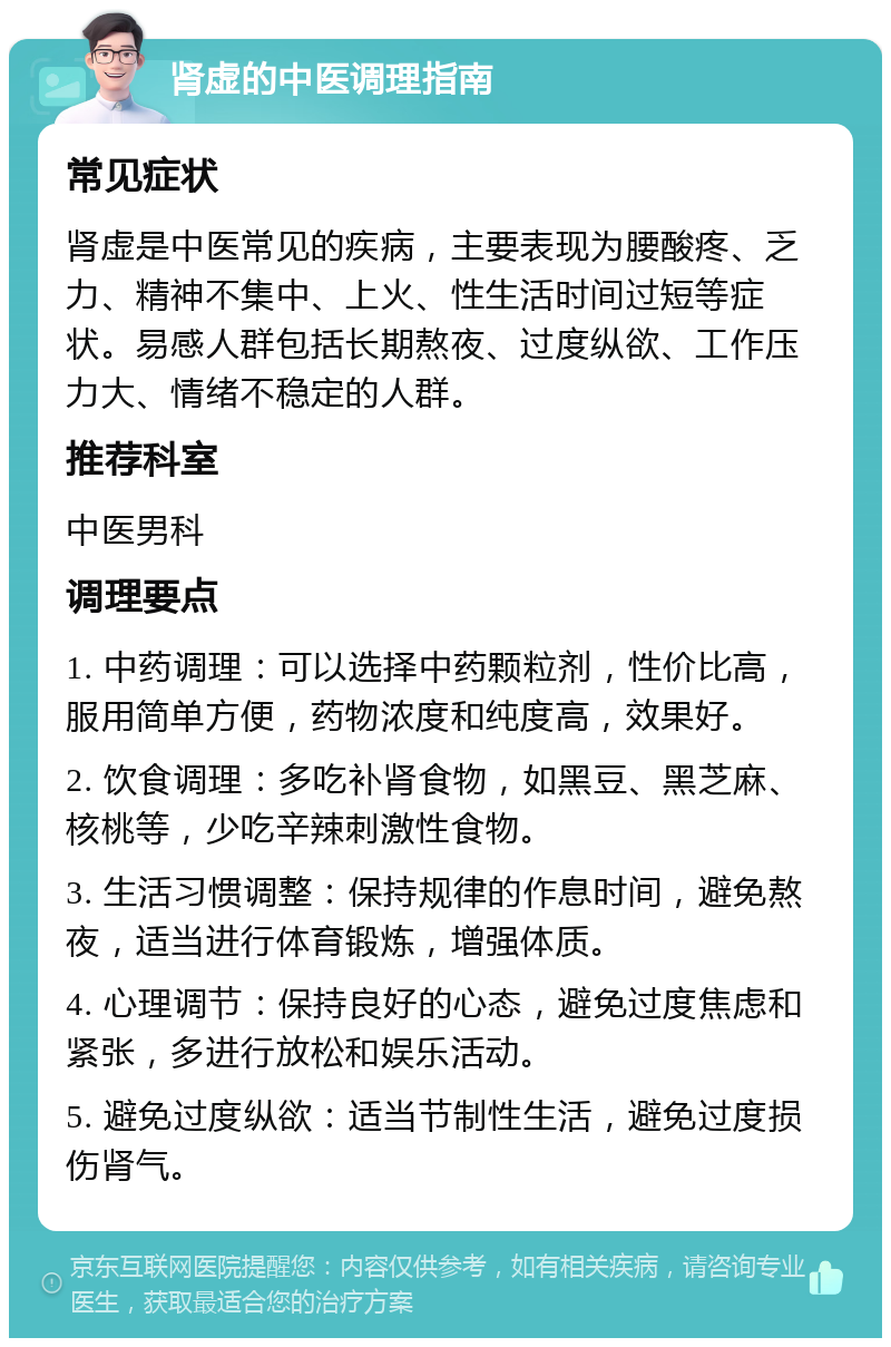 肾虚的中医调理指南 常见症状 肾虚是中医常见的疾病，主要表现为腰酸疼、乏力、精神不集中、上火、性生活时间过短等症状。易感人群包括长期熬夜、过度纵欲、工作压力大、情绪不稳定的人群。 推荐科室 中医男科 调理要点 1. 中药调理：可以选择中药颗粒剂，性价比高，服用简单方便，药物浓度和纯度高，效果好。 2. 饮食调理：多吃补肾食物，如黑豆、黑芝麻、核桃等，少吃辛辣刺激性食物。 3. 生活习惯调整：保持规律的作息时间，避免熬夜，适当进行体育锻炼，增强体质。 4. 心理调节：保持良好的心态，避免过度焦虑和紧张，多进行放松和娱乐活动。 5. 避免过度纵欲：适当节制性生活，避免过度损伤肾气。