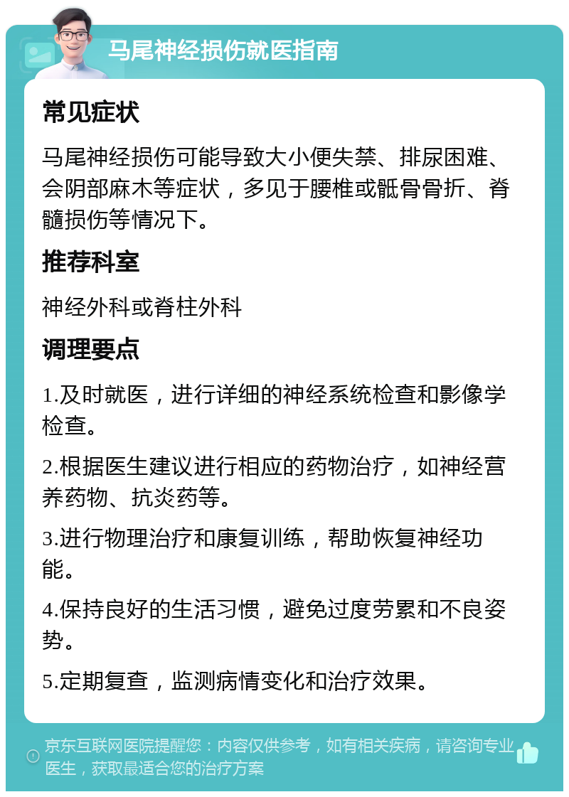 马尾神经损伤就医指南 常见症状 马尾神经损伤可能导致大小便失禁、排尿困难、会阴部麻木等症状，多见于腰椎或骶骨骨折、脊髓损伤等情况下。 推荐科室 神经外科或脊柱外科 调理要点 1.及时就医，进行详细的神经系统检查和影像学检查。 2.根据医生建议进行相应的药物治疗，如神经营养药物、抗炎药等。 3.进行物理治疗和康复训练，帮助恢复神经功能。 4.保持良好的生活习惯，避免过度劳累和不良姿势。 5.定期复查，监测病情变化和治疗效果。