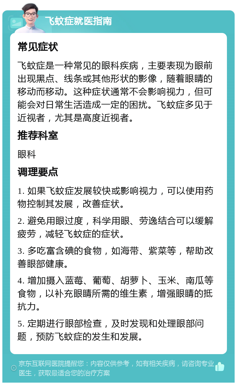 飞蚊症就医指南 常见症状 飞蚊症是一种常见的眼科疾病，主要表现为眼前出现黑点、线条或其他形状的影像，随着眼睛的移动而移动。这种症状通常不会影响视力，但可能会对日常生活造成一定的困扰。飞蚊症多见于近视者，尤其是高度近视者。 推荐科室 眼科 调理要点 1. 如果飞蚊症发展较快或影响视力，可以使用药物控制其发展，改善症状。 2. 避免用眼过度，科学用眼、劳逸结合可以缓解疲劳，减轻飞蚊症的症状。 3. 多吃富含碘的食物，如海带、紫菜等，帮助改善眼部健康。 4. 增加摄入蓝莓、葡萄、胡萝卜、玉米、南瓜等食物，以补充眼睛所需的维生素，增强眼睛的抵抗力。 5. 定期进行眼部检查，及时发现和处理眼部问题，预防飞蚊症的发生和发展。