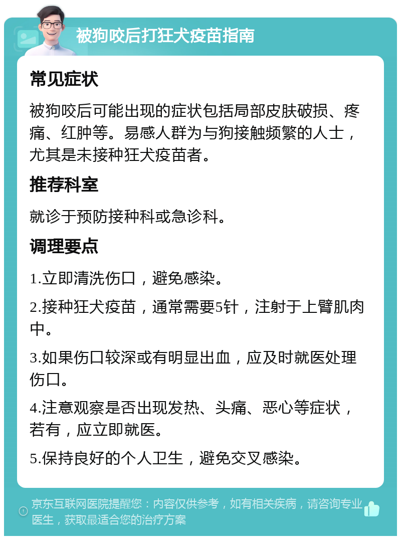 被狗咬后打狂犬疫苗指南 常见症状 被狗咬后可能出现的症状包括局部皮肤破损、疼痛、红肿等。易感人群为与狗接触频繁的人士，尤其是未接种狂犬疫苗者。 推荐科室 就诊于预防接种科或急诊科。 调理要点 1.立即清洗伤口，避免感染。 2.接种狂犬疫苗，通常需要5针，注射于上臂肌肉中。 3.如果伤口较深或有明显出血，应及时就医处理伤口。 4.注意观察是否出现发热、头痛、恶心等症状，若有，应立即就医。 5.保持良好的个人卫生，避免交叉感染。