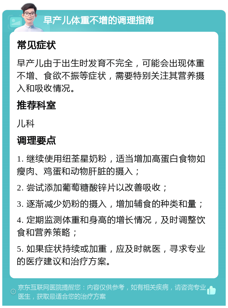 早产儿体重不增的调理指南 常见症状 早产儿由于出生时发育不完全，可能会出现体重不增、食欲不振等症状，需要特别关注其营养摄入和吸收情况。 推荐科室 儿科 调理要点 1. 继续使用纽荃星奶粉，适当增加高蛋白食物如瘦肉、鸡蛋和动物肝脏的摄入； 2. 尝试添加葡萄糖酸锌片以改善吸收； 3. 逐渐减少奶粉的摄入，增加辅食的种类和量； 4. 定期监测体重和身高的增长情况，及时调整饮食和营养策略； 5. 如果症状持续或加重，应及时就医，寻求专业的医疗建议和治疗方案。