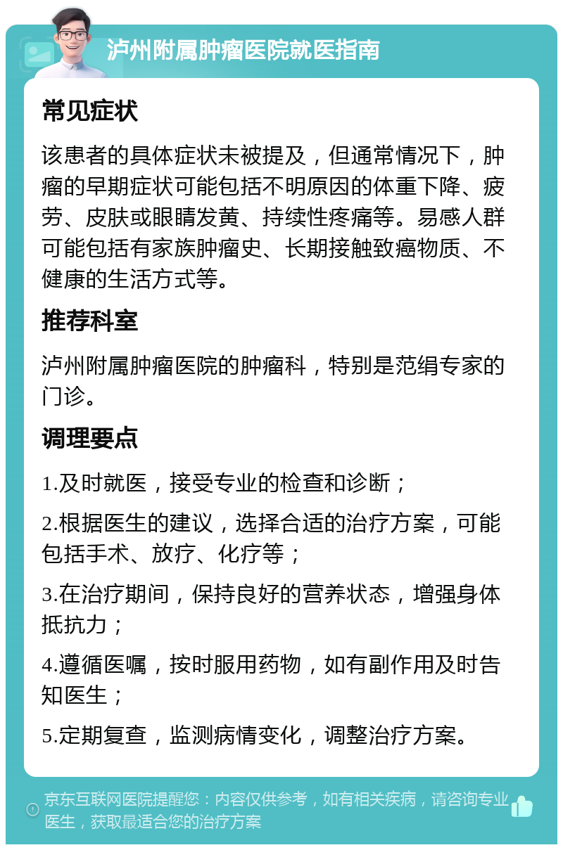 泸州附属肿瘤医院就医指南 常见症状 该患者的具体症状未被提及，但通常情况下，肿瘤的早期症状可能包括不明原因的体重下降、疲劳、皮肤或眼睛发黄、持续性疼痛等。易感人群可能包括有家族肿瘤史、长期接触致癌物质、不健康的生活方式等。 推荐科室 泸州附属肿瘤医院的肿瘤科，特别是范绢专家的门诊。 调理要点 1.及时就医，接受专业的检查和诊断； 2.根据医生的建议，选择合适的治疗方案，可能包括手术、放疗、化疗等； 3.在治疗期间，保持良好的营养状态，增强身体抵抗力； 4.遵循医嘱，按时服用药物，如有副作用及时告知医生； 5.定期复查，监测病情变化，调整治疗方案。