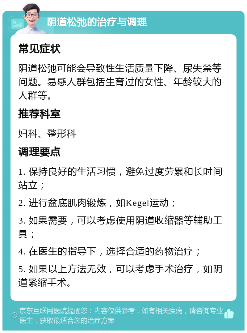 阴道松弛的治疗与调理 常见症状 阴道松弛可能会导致性生活质量下降、尿失禁等问题。易感人群包括生育过的女性、年龄较大的人群等。 推荐科室 妇科、整形科 调理要点 1. 保持良好的生活习惯，避免过度劳累和长时间站立； 2. 进行盆底肌肉锻炼，如Kegel运动； 3. 如果需要，可以考虑使用阴道收缩器等辅助工具； 4. 在医生的指导下，选择合适的药物治疗； 5. 如果以上方法无效，可以考虑手术治疗，如阴道紧缩手术。