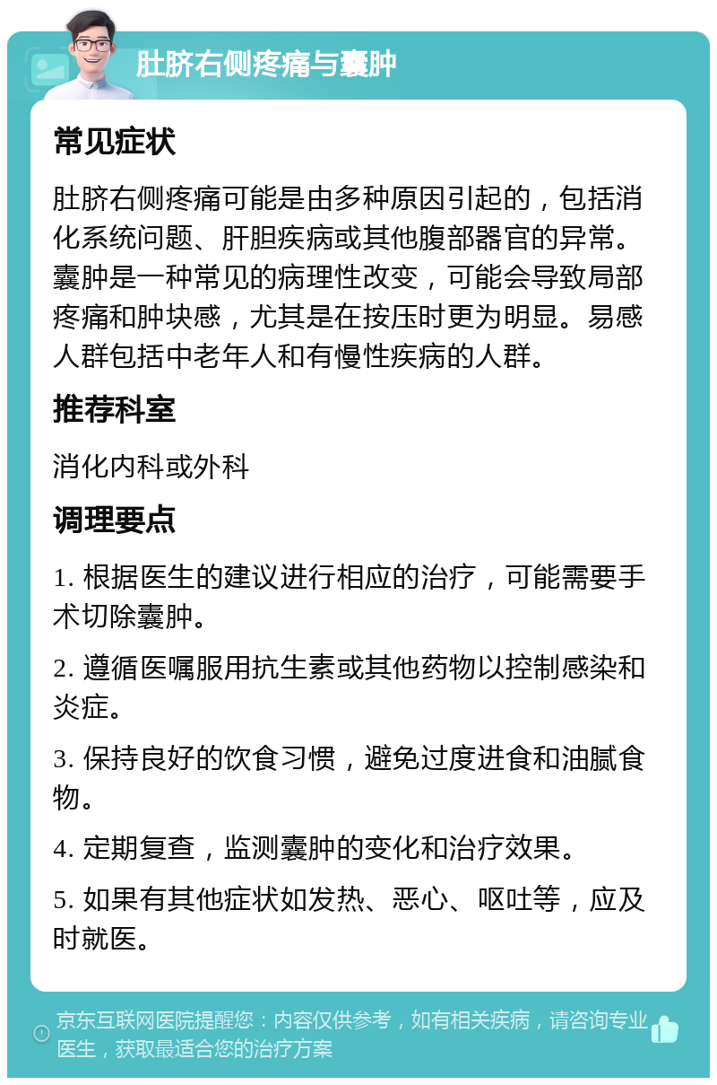 肚脐右侧疼痛与囊肿 常见症状 肚脐右侧疼痛可能是由多种原因引起的，包括消化系统问题、肝胆疾病或其他腹部器官的异常。囊肿是一种常见的病理性改变，可能会导致局部疼痛和肿块感，尤其是在按压时更为明显。易感人群包括中老年人和有慢性疾病的人群。 推荐科室 消化内科或外科 调理要点 1. 根据医生的建议进行相应的治疗，可能需要手术切除囊肿。 2. 遵循医嘱服用抗生素或其他药物以控制感染和炎症。 3. 保持良好的饮食习惯，避免过度进食和油腻食物。 4. 定期复查，监测囊肿的变化和治疗效果。 5. 如果有其他症状如发热、恶心、呕吐等，应及时就医。