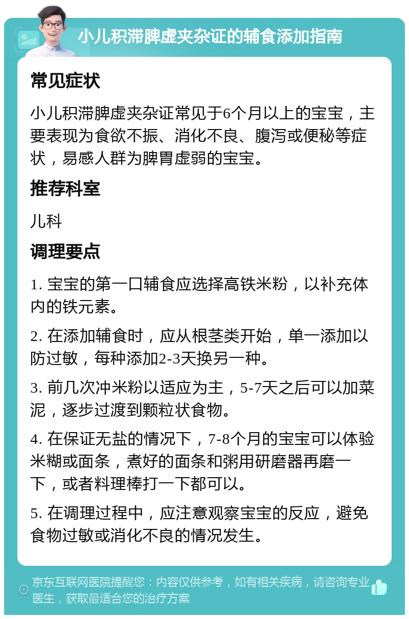 小儿积滞脾虚夹杂证的辅食添加指南 常见症状 小儿积滞脾虚夹杂证常见于6个月以上的宝宝，主要表现为食欲不振、消化不良、腹泻或便秘等症状，易感人群为脾胃虚弱的宝宝。 推荐科室 儿科 调理要点 1. 宝宝的第一口辅食应选择高铁米粉，以补充体内的铁元素。 2. 在添加辅食时，应从根茎类开始，单一添加以防过敏，每种添加2-3天换另一种。 3. 前几次冲米粉以适应为主，5-7天之后可以加菜泥，逐步过渡到颗粒状食物。 4. 在保证无盐的情况下，7-8个月的宝宝可以体验米糊或面条，煮好的面条和粥用研磨器再磨一下，或者料理棒打一下都可以。 5. 在调理过程中，应注意观察宝宝的反应，避免食物过敏或消化不良的情况发生。