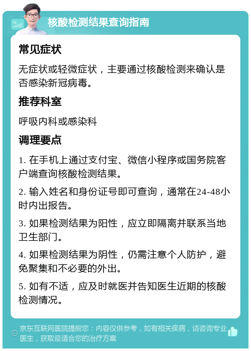 核酸检测结果查询指南 常见症状 无症状或轻微症状，主要通过核酸检测来确认是否感染新冠病毒。 推荐科室 呼吸内科或感染科 调理要点 1. 在手机上通过支付宝、微信小程序或国务院客户端查询核酸检测结果。 2. 输入姓名和身份证号即可查询，通常在24-48小时内出报告。 3. 如果检测结果为阳性，应立即隔离并联系当地卫生部门。 4. 如果检测结果为阴性，仍需注意个人防护，避免聚集和不必要的外出。 5. 如有不适，应及时就医并告知医生近期的核酸检测情况。