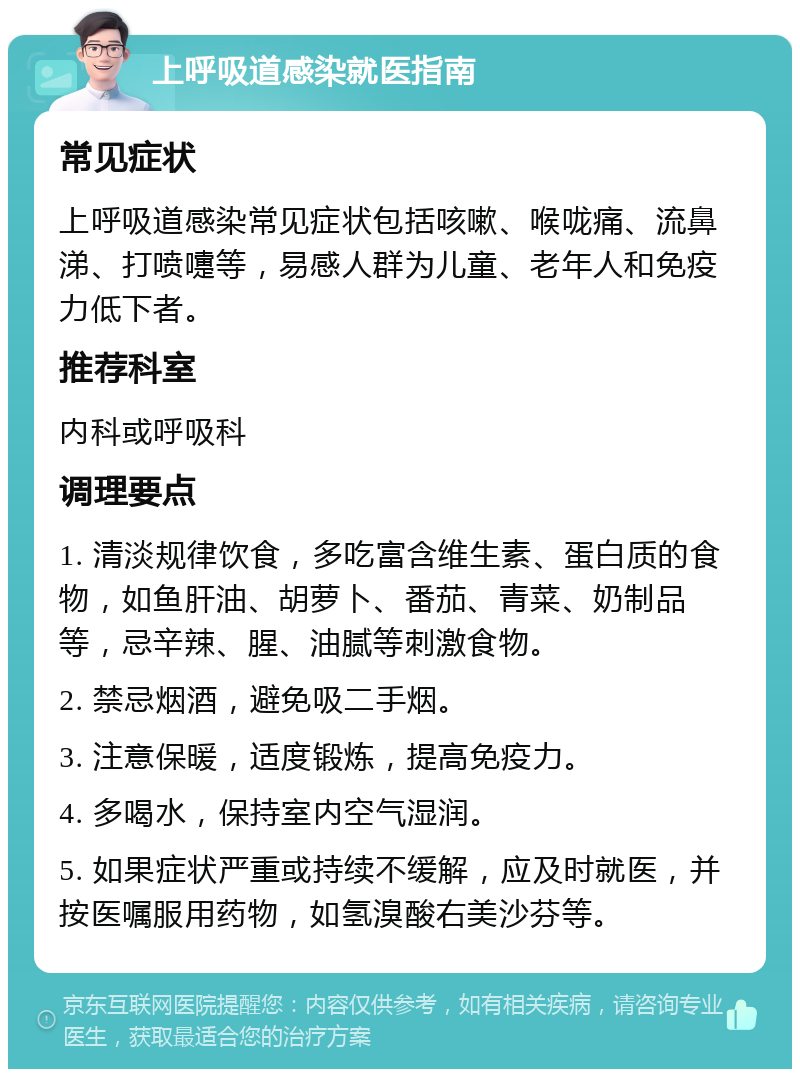 上呼吸道感染就医指南 常见症状 上呼吸道感染常见症状包括咳嗽、喉咙痛、流鼻涕、打喷嚏等，易感人群为儿童、老年人和免疫力低下者。 推荐科室 内科或呼吸科 调理要点 1. 清淡规律饮食，多吃富含维生素、蛋白质的食物，如鱼肝油、胡萝卜、番茄、青菜、奶制品等，忌辛辣、腥、油腻等刺激食物。 2. 禁忌烟酒，避免吸二手烟。 3. 注意保暖，适度锻炼，提高免疫力。 4. 多喝水，保持室内空气湿润。 5. 如果症状严重或持续不缓解，应及时就医，并按医嘱服用药物，如氢溴酸右美沙芬等。