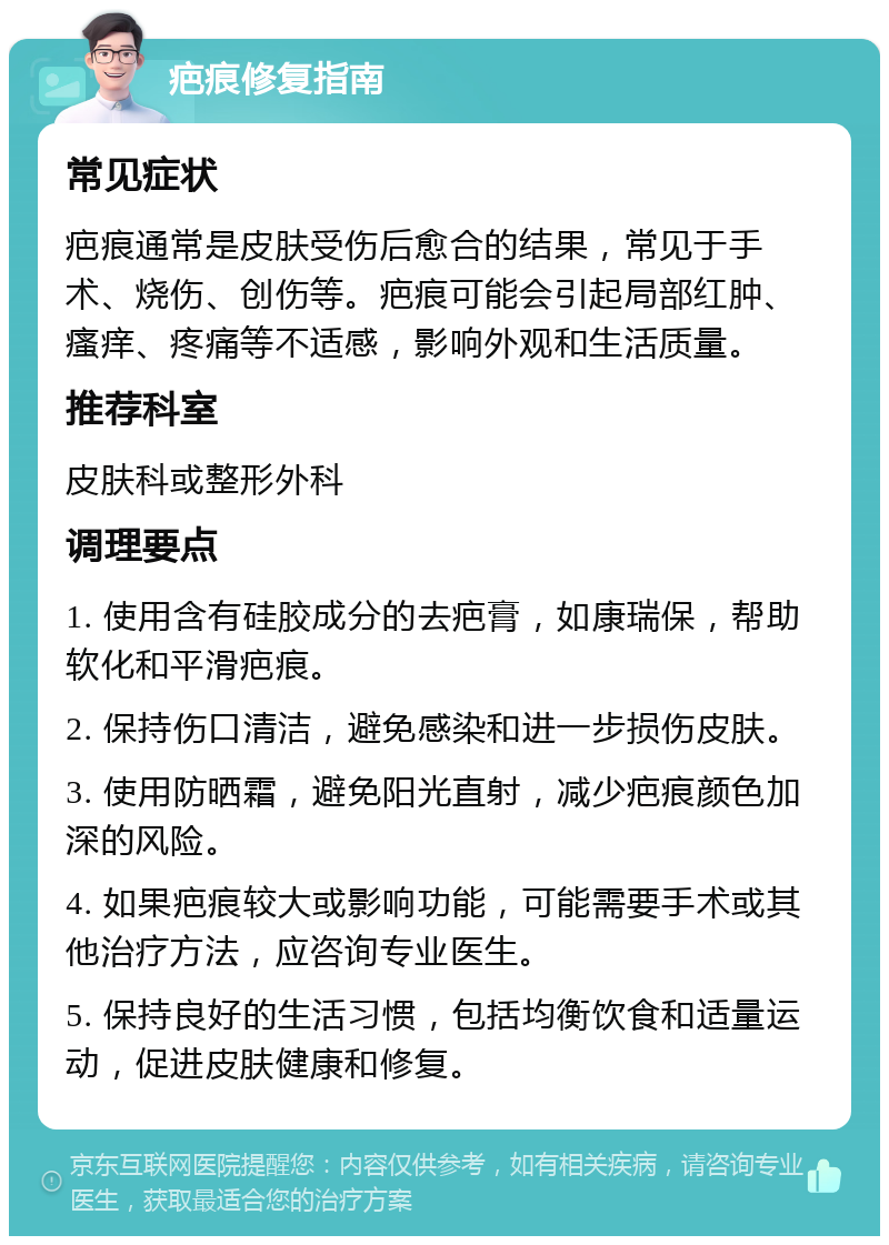 疤痕修复指南 常见症状 疤痕通常是皮肤受伤后愈合的结果，常见于手术、烧伤、创伤等。疤痕可能会引起局部红肿、瘙痒、疼痛等不适感，影响外观和生活质量。 推荐科室 皮肤科或整形外科 调理要点 1. 使用含有硅胶成分的去疤膏，如康瑞保，帮助软化和平滑疤痕。 2. 保持伤口清洁，避免感染和进一步损伤皮肤。 3. 使用防晒霜，避免阳光直射，减少疤痕颜色加深的风险。 4. 如果疤痕较大或影响功能，可能需要手术或其他治疗方法，应咨询专业医生。 5. 保持良好的生活习惯，包括均衡饮食和适量运动，促进皮肤健康和修复。