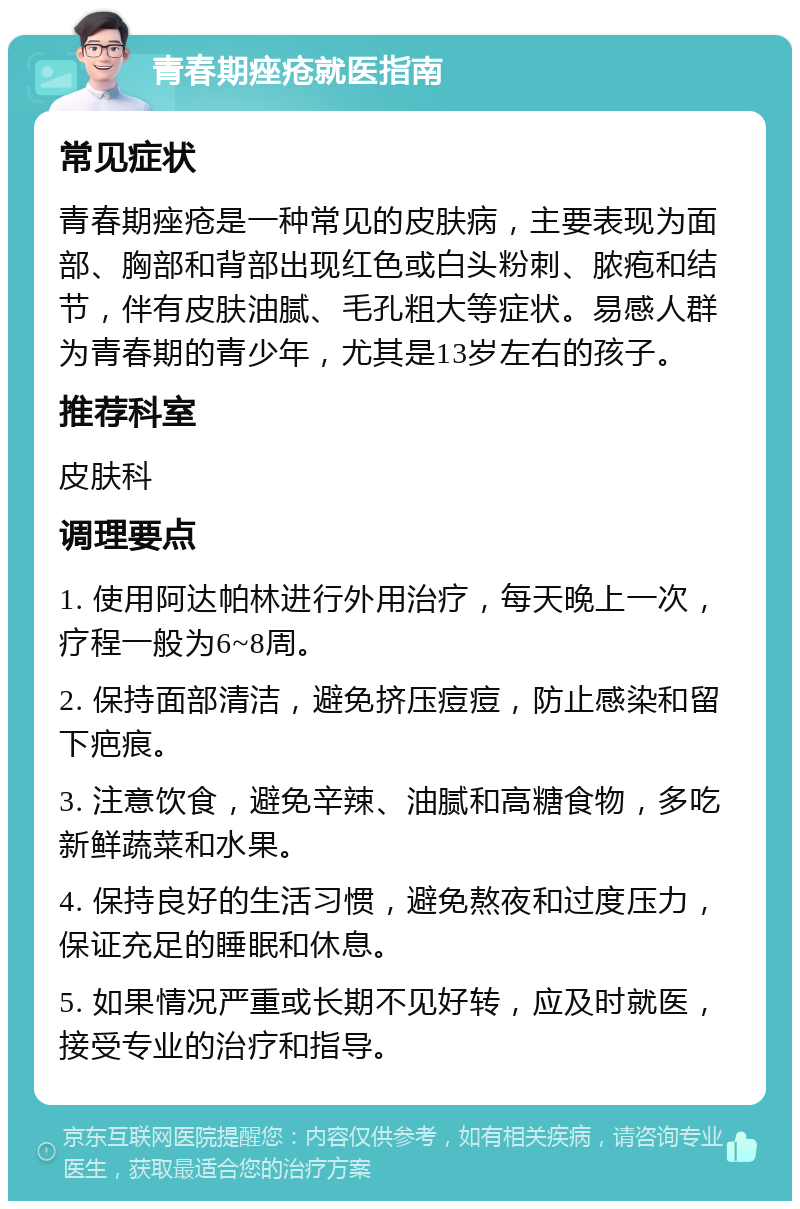 青春期痤疮就医指南 常见症状 青春期痤疮是一种常见的皮肤病，主要表现为面部、胸部和背部出现红色或白头粉刺、脓疱和结节，伴有皮肤油腻、毛孔粗大等症状。易感人群为青春期的青少年，尤其是13岁左右的孩子。 推荐科室 皮肤科 调理要点 1. 使用阿达帕林进行外用治疗，每天晚上一次，疗程一般为6~8周。 2. 保持面部清洁，避免挤压痘痘，防止感染和留下疤痕。 3. 注意饮食，避免辛辣、油腻和高糖食物，多吃新鲜蔬菜和水果。 4. 保持良好的生活习惯，避免熬夜和过度压力，保证充足的睡眠和休息。 5. 如果情况严重或长期不见好转，应及时就医，接受专业的治疗和指导。