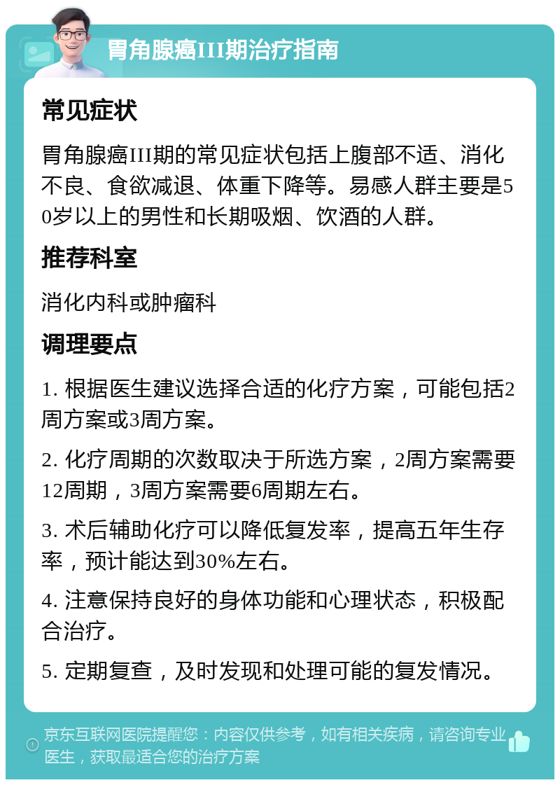 胃角腺癌III期治疗指南 常见症状 胃角腺癌III期的常见症状包括上腹部不适、消化不良、食欲减退、体重下降等。易感人群主要是50岁以上的男性和长期吸烟、饮酒的人群。 推荐科室 消化内科或肿瘤科 调理要点 1. 根据医生建议选择合适的化疗方案，可能包括2周方案或3周方案。 2. 化疗周期的次数取决于所选方案，2周方案需要12周期，3周方案需要6周期左右。 3. 术后辅助化疗可以降低复发率，提高五年生存率，预计能达到30%左右。 4. 注意保持良好的身体功能和心理状态，积极配合治疗。 5. 定期复查，及时发现和处理可能的复发情况。