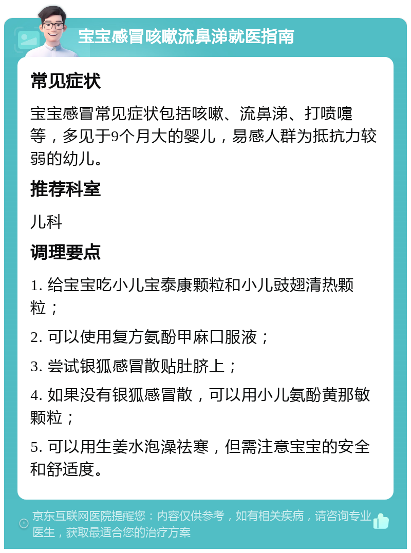 宝宝感冒咳嗽流鼻涕就医指南 常见症状 宝宝感冒常见症状包括咳嗽、流鼻涕、打喷嚏等，多见于9个月大的婴儿，易感人群为抵抗力较弱的幼儿。 推荐科室 儿科 调理要点 1. 给宝宝吃小儿宝泰康颗粒和小儿豉翅清热颗粒； 2. 可以使用复方氨酚甲麻口服液； 3. 尝试银狐感冒散贴肚脐上； 4. 如果没有银狐感冒散，可以用小儿氨酚黄那敏颗粒； 5. 可以用生姜水泡澡祛寒，但需注意宝宝的安全和舒适度。