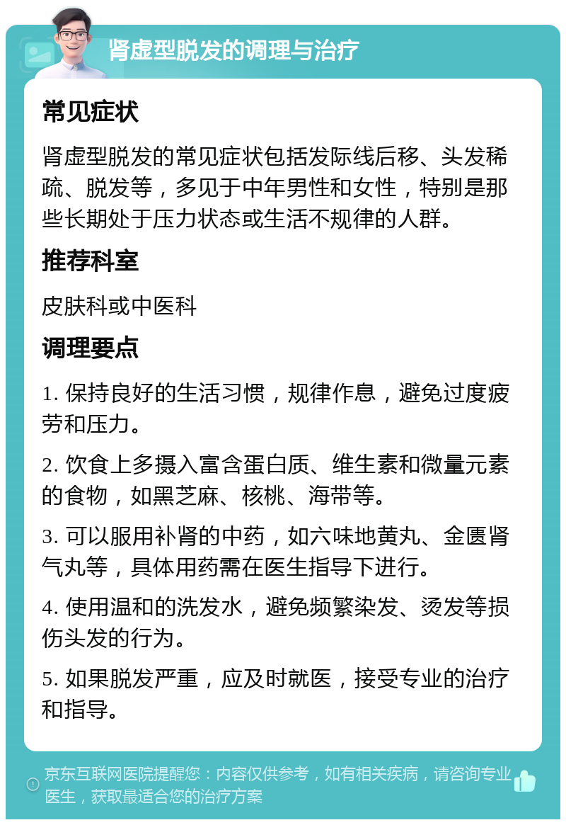 肾虚型脱发的调理与治疗 常见症状 肾虚型脱发的常见症状包括发际线后移、头发稀疏、脱发等，多见于中年男性和女性，特别是那些长期处于压力状态或生活不规律的人群。 推荐科室 皮肤科或中医科 调理要点 1. 保持良好的生活习惯，规律作息，避免过度疲劳和压力。 2. 饮食上多摄入富含蛋白质、维生素和微量元素的食物，如黑芝麻、核桃、海带等。 3. 可以服用补肾的中药，如六味地黄丸、金匮肾气丸等，具体用药需在医生指导下进行。 4. 使用温和的洗发水，避免频繁染发、烫发等损伤头发的行为。 5. 如果脱发严重，应及时就医，接受专业的治疗和指导。