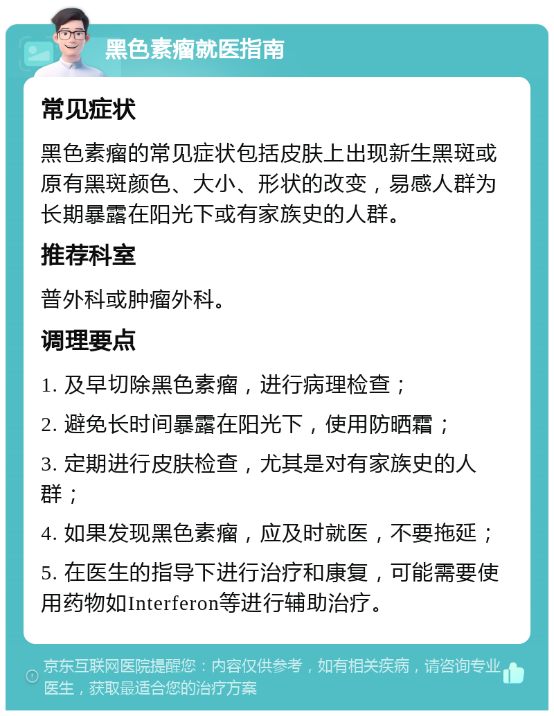 黑色素瘤就医指南 常见症状 黑色素瘤的常见症状包括皮肤上出现新生黑斑或原有黑斑颜色、大小、形状的改变，易感人群为长期暴露在阳光下或有家族史的人群。 推荐科室 普外科或肿瘤外科。 调理要点 1. 及早切除黑色素瘤，进行病理检查； 2. 避免长时间暴露在阳光下，使用防晒霜； 3. 定期进行皮肤检查，尤其是对有家族史的人群； 4. 如果发现黑色素瘤，应及时就医，不要拖延； 5. 在医生的指导下进行治疗和康复，可能需要使用药物如Interferon等进行辅助治疗。